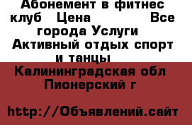 Абонемент в фитнес клуб › Цена ­ 23 000 - Все города Услуги » Активный отдых,спорт и танцы   . Калининградская обл.,Пионерский г.